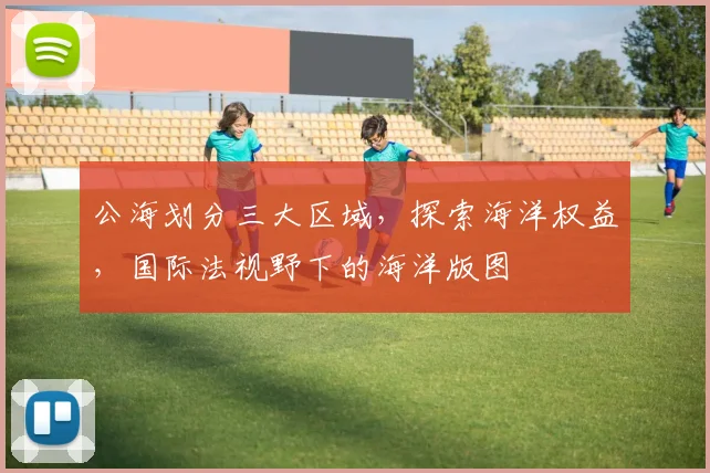 公海划分三大区域，探索海洋权益，国际法视野下的海洋版图