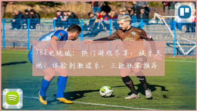 781电玩城：热门游戏尽享，娱乐天地，体验刺激逗乐，三款独家推荐，邀您共度欢乐时光，快来体验吧