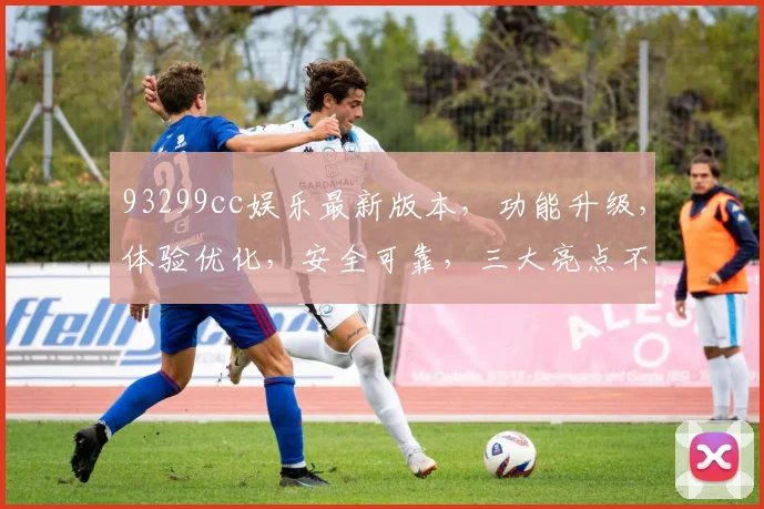 93299cc娱乐最新版本，功能升级，体验优化，安全可靠，三大亮点不容错过，必看
