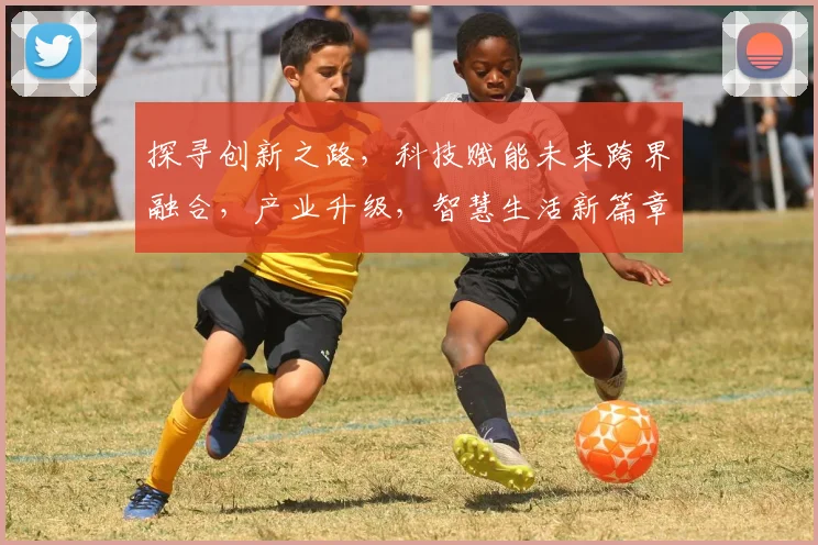 探寻创新之路，科技赋能未来跨界融合，产业升级，智慧生活新篇章