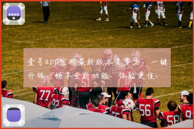 壹号app官网最新版本是多少，一键升级，畅享全新功能，体验更佳，不容错过，三重惊喜，等你来发现